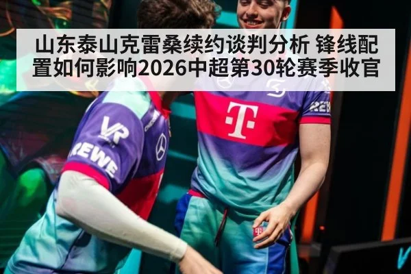 山东泰山克雷桑续约谈判分析 锋线配置如何影响2026中超第30轮赛季收官
